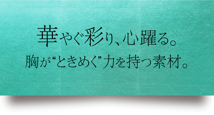 華やぐ彩り、心躍る。胸が“ときめく”力を持つ素材。